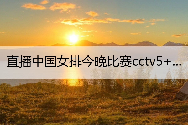 直播中国女排今晚比赛cctv5+ 直播中国女排今晚比赛cctv5哪台直播大运会女排