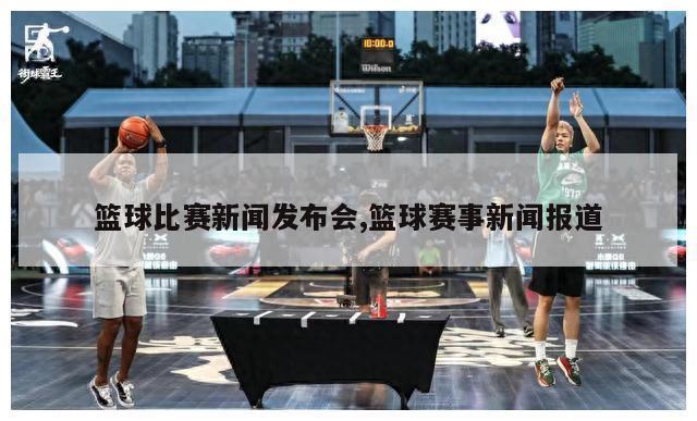篮球比赛新闻发布会,篮球赛事新闻报道